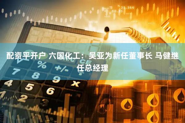 配资平开户 六国化工：吴亚为新任董事长 马健继任总经理