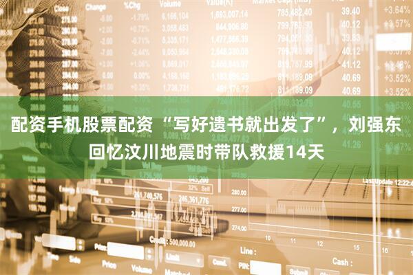 配资手机股票配资 “写好遗书就出发了”，刘强东回忆汶川地震时带队救援14天