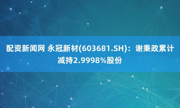 配资新闻网 永冠新材(603681.SH)：谢秉政累计减持2.9998%股份