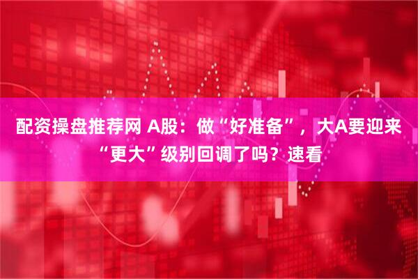 配资操盘推荐网 A股：做“好准备”，大A要迎来“更大”级别回调了吗？速看
