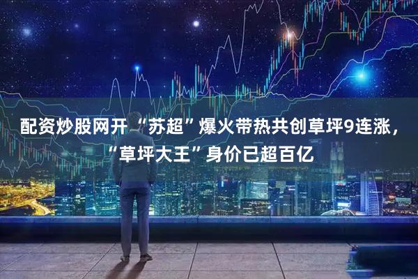 配资炒股网开 “苏超”爆火带热共创草坪9连涨，“草坪大王”身价已超百亿
