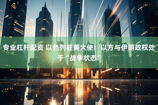 专业杠杆配资 以色列驻美大使：以方与伊朗政权处于“战争状态”