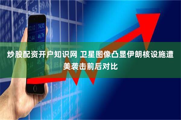 炒股配资开户知识网 卫星图像凸显伊朗核设施遭美袭击前后对比