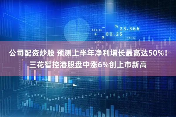 公司配资炒股 预测上半年净利增长最高达50%！三花智控港股盘中涨6%创上市新高
