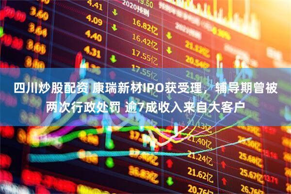 四川炒股配资 康瑞新材IPO获受理，辅导期曾被两次行政处罚 逾7成收入来自大客户