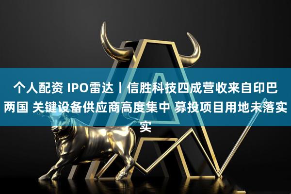 个人配资 IPO雷达丨信胜科技四成营收来自印巴两国 关键设备供应商高度集中 募投项目用地未落实