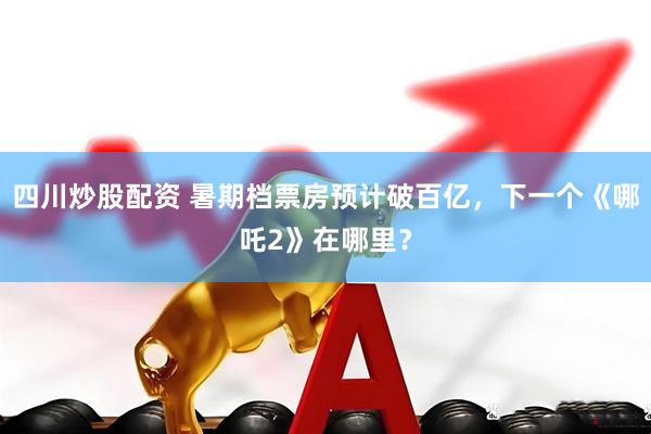 四川炒股配资 暑期档票房预计破百亿，下一个《哪吒2》在哪里？