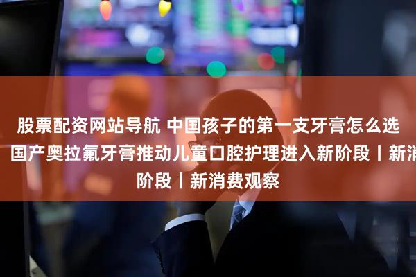 股票配资网站导航 中国孩子的第一支牙膏怎么选？专家：国产奥拉氟牙膏推动儿童口腔护理进入新阶段丨新消费观察