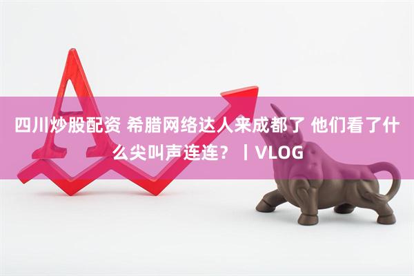 四川炒股配资 希腊网络达人来成都了 他们看了什么尖叫声连连？丨VLOG