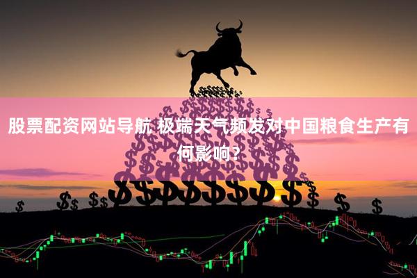 股票配资网站导航 极端天气频发对中国粮食生产有何影响？