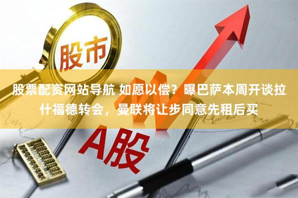 股票配资网站导航 如愿以偿？曝巴萨本周开谈拉什福德转会，曼联将让步同意先租后买