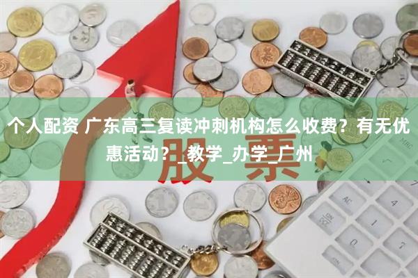 个人配资 广东高三复读冲刺机构怎么收费？有无优惠活动？_教学_办学_广州