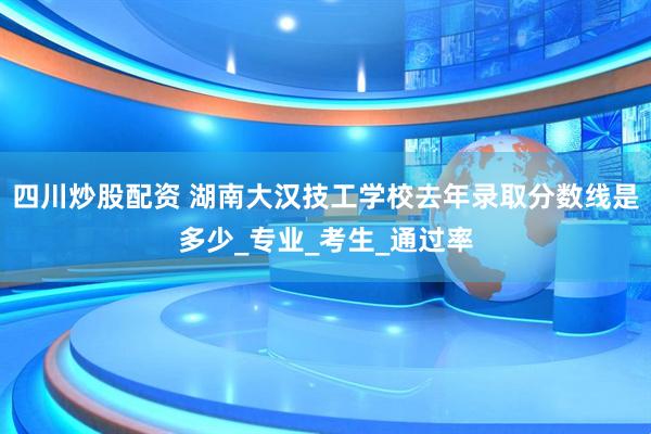 四川炒股配资 湖南大汉技工学校去年录取分数线是多少_专业_考生_通过率