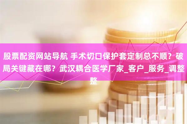 股票配资网站导航 手术切口保护套定制总不顺？破局关键藏在哪？武汉耦合医学厂家_客户_服务_调整