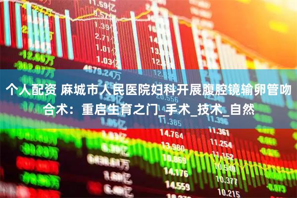 个人配资 麻城市人民医院妇科开展腹腔镜输卵管吻合术：重启生育之门_手术_技术_自然