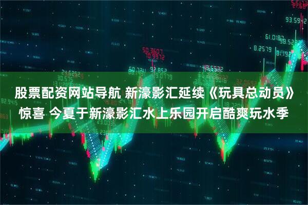 股票配资网站导航 新濠影汇延续《玩具总动员》惊喜 今夏于新濠影汇水上乐园开启酷爽玩水季