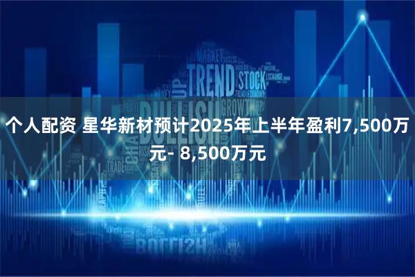 个人配资 星华新材预计2025年上半年盈利7,500万元- 8,500万元
