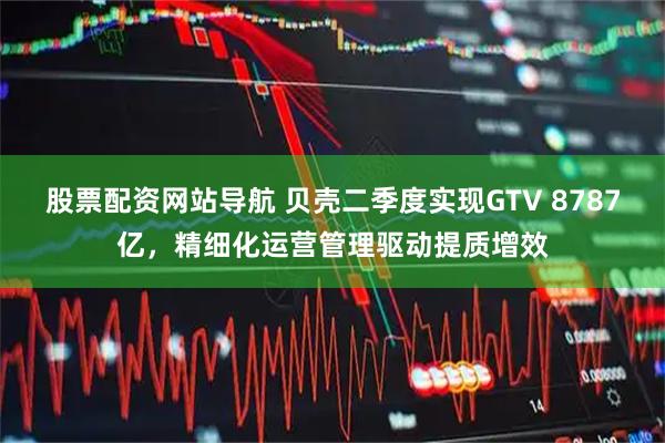 股票配资网站导航 贝壳二季度实现GTV 8787亿，精细化运营管理驱动提质增效