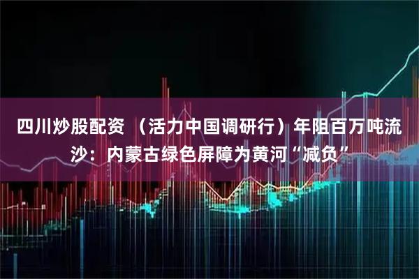 四川炒股配资 （活力中国调研行）年阻百万吨流沙：内蒙古绿色屏障为黄河“减负”