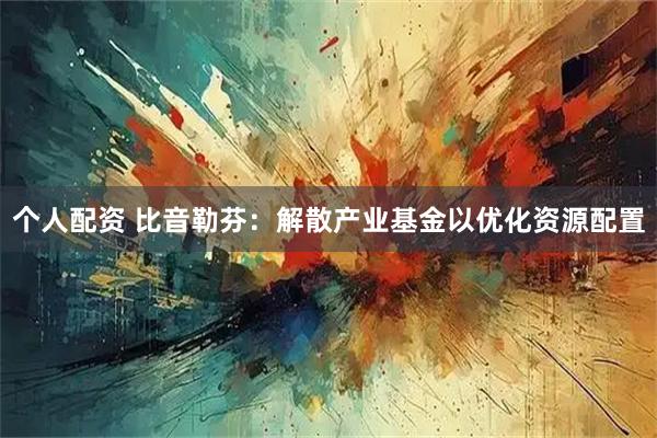 个人配资 比音勒芬：解散产业基金以优化资源配置