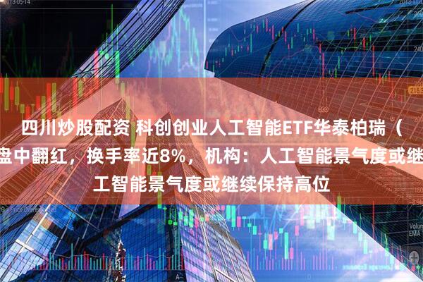 四川炒股配资 科创创业人工智能ETF华泰柏瑞（159139）盘中翻红，换手率近8%，机构：人工智能景气度或继续保持高位