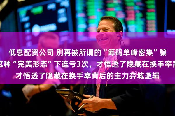 低息配资公司 别再被所谓的“筹码单峰密集”骗了：当年我就是在这种“完美形态”下连亏3次，才悟透了隐藏在换手率背后的主力弃城逻辑