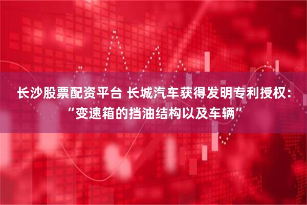长沙股票配资平台 长城汽车获得发明专利授权：“变速箱的挡油结构以及车辆”