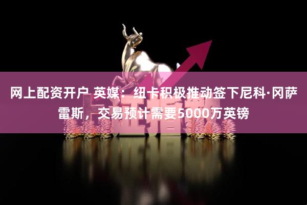 网上配资开户 英媒：纽卡积极推动签下尼科·冈萨雷斯，交易预计需要5000万英镑